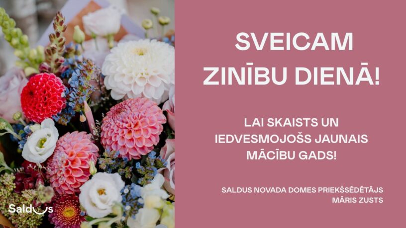 Daudzkrāsains ziedu pušķis ar sarkaniem, rozā, baltiem un ziliem ziediem, kurā ielikts zīmulis. Attēlā ir arī teksts: "SVEICAM ZINĪBU DIENĀ! LAI SKAISTS UN IEDVESMOJOŠS JAUNAIS MĀCĪBU GADS! SALDUS NOVADA DOMES PRIEKŠSĒDĒTĀJS MĀRIS ZUSTS". Apakšējā kreisajā stūrī redzams Saldus logo.